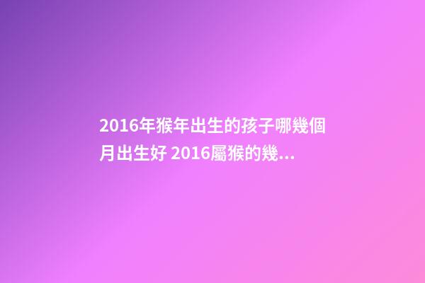 2016年猴年出生的孩子哪幾個月出生好 2016屬猴的幾月份出生運勢好-第1張-觀點-玄機派